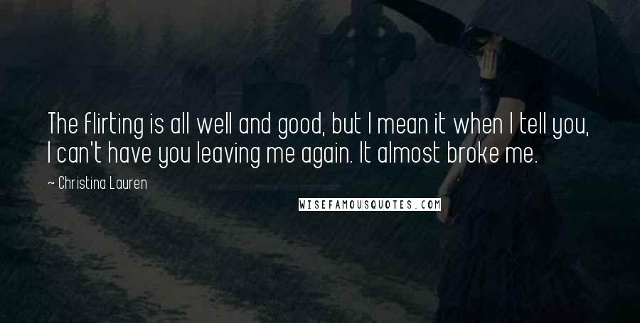 Christina Lauren Quotes: The flirting is all well and good, but I mean it when I tell you, I can't have you leaving me again. It almost broke me.