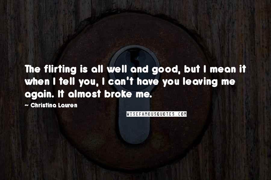 Christina Lauren Quotes: The flirting is all well and good, but I mean it when I tell you, I can't have you leaving me again. It almost broke me.