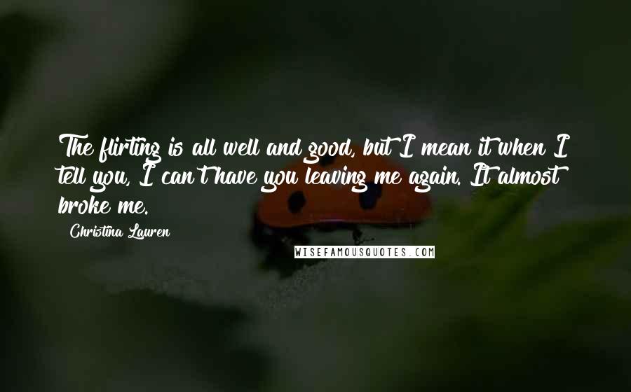 Christina Lauren Quotes: The flirting is all well and good, but I mean it when I tell you, I can't have you leaving me again. It almost broke me.