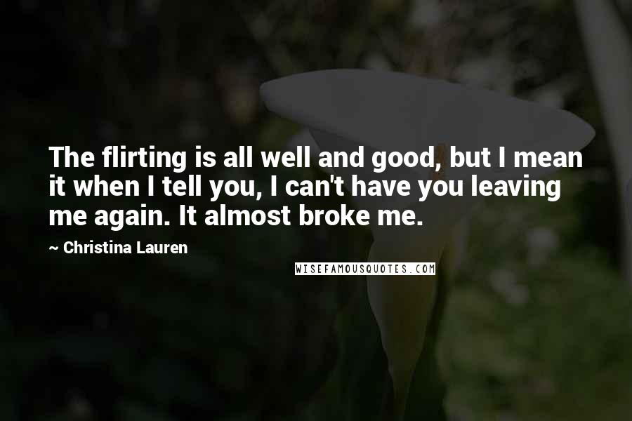 Christina Lauren Quotes: The flirting is all well and good, but I mean it when I tell you, I can't have you leaving me again. It almost broke me.