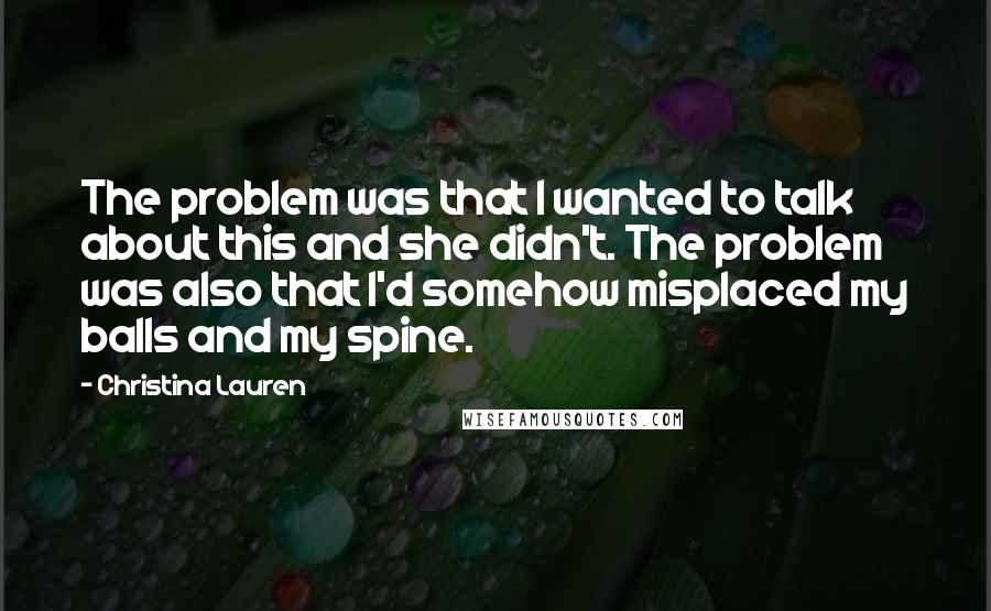 Christina Lauren Quotes: The problem was that I wanted to talk about this and she didn't. The problem was also that I'd somehow misplaced my balls and my spine.