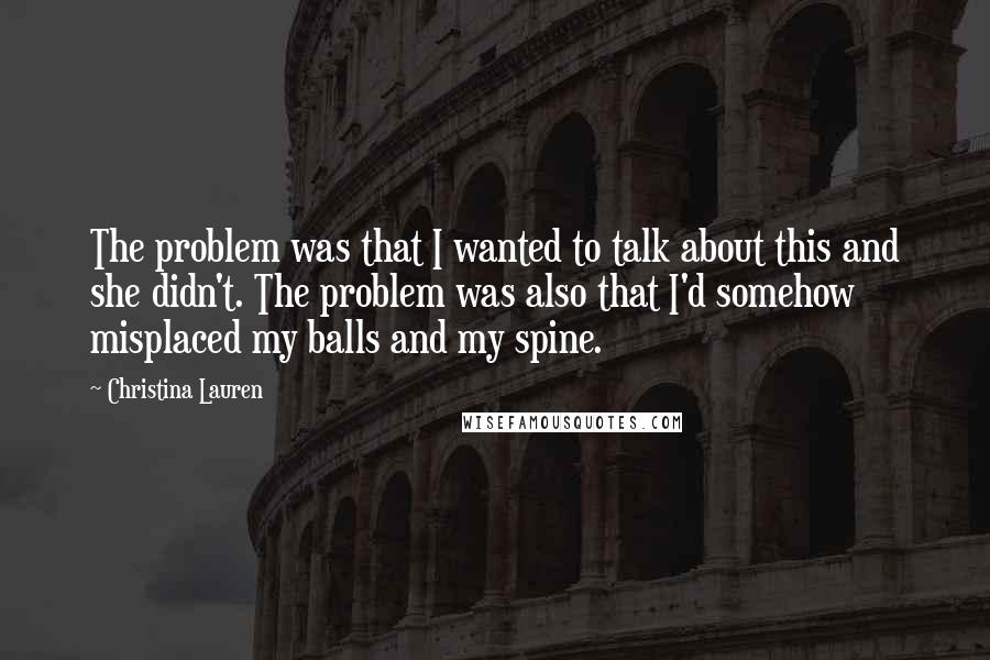 Christina Lauren Quotes: The problem was that I wanted to talk about this and she didn't. The problem was also that I'd somehow misplaced my balls and my spine.