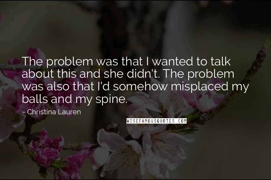 Christina Lauren Quotes: The problem was that I wanted to talk about this and she didn't. The problem was also that I'd somehow misplaced my balls and my spine.