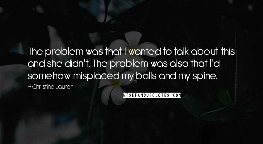 Christina Lauren Quotes: The problem was that I wanted to talk about this and she didn't. The problem was also that I'd somehow misplaced my balls and my spine.