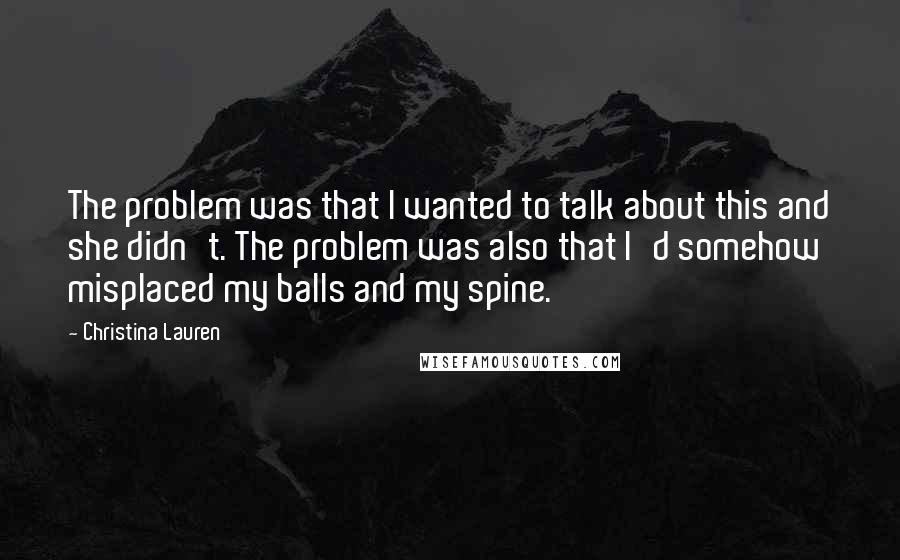 Christina Lauren Quotes: The problem was that I wanted to talk about this and she didn't. The problem was also that I'd somehow misplaced my balls and my spine.