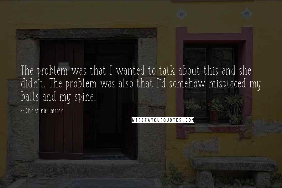 Christina Lauren Quotes: The problem was that I wanted to talk about this and she didn't. The problem was also that I'd somehow misplaced my balls and my spine.