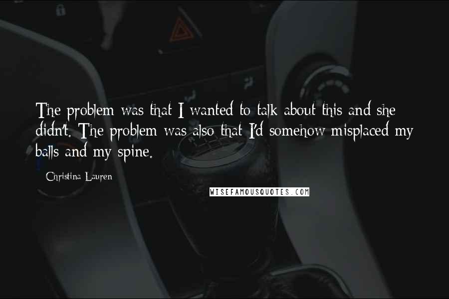 Christina Lauren Quotes: The problem was that I wanted to talk about this and she didn't. The problem was also that I'd somehow misplaced my balls and my spine.