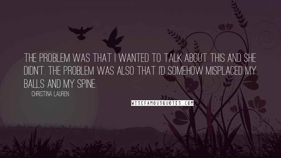 Christina Lauren Quotes: The problem was that I wanted to talk about this and she didn't. The problem was also that I'd somehow misplaced my balls and my spine.