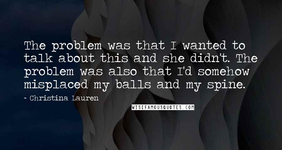 Christina Lauren Quotes: The problem was that I wanted to talk about this and she didn't. The problem was also that I'd somehow misplaced my balls and my spine.