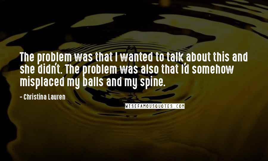 Christina Lauren Quotes: The problem was that I wanted to talk about this and she didn't. The problem was also that I'd somehow misplaced my balls and my spine.