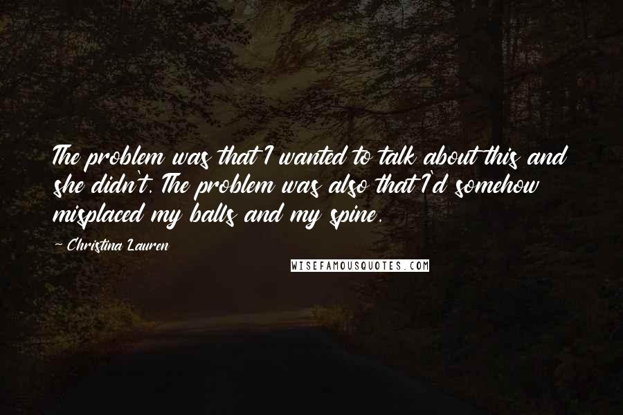 Christina Lauren Quotes: The problem was that I wanted to talk about this and she didn't. The problem was also that I'd somehow misplaced my balls and my spine.