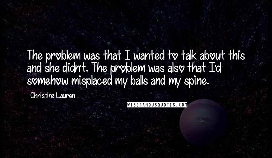 Christina Lauren Quotes: The problem was that I wanted to talk about this and she didn't. The problem was also that I'd somehow misplaced my balls and my spine.