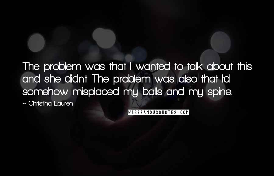 Christina Lauren Quotes: The problem was that I wanted to talk about this and she didn't. The problem was also that I'd somehow misplaced my balls and my spine.