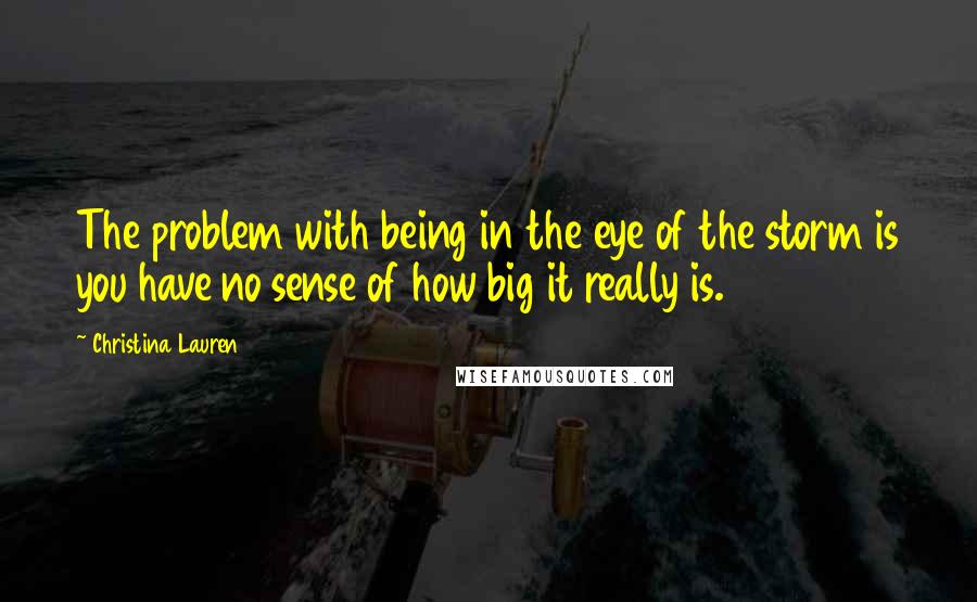 Christina Lauren Quotes: The problem with being in the eye of the storm is you have no sense of how big it really is.