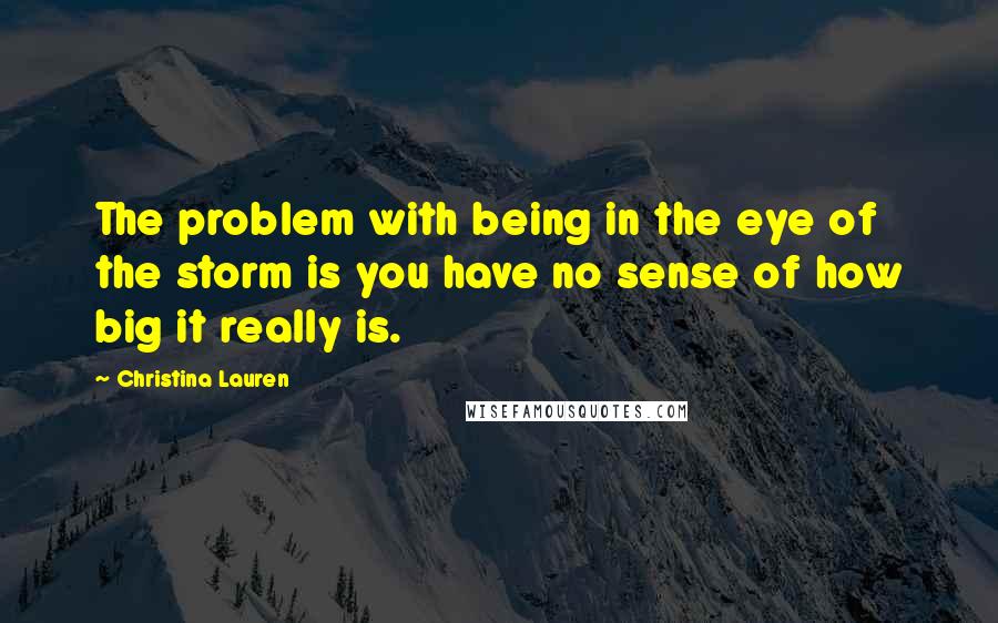 Christina Lauren Quotes: The problem with being in the eye of the storm is you have no sense of how big it really is.
