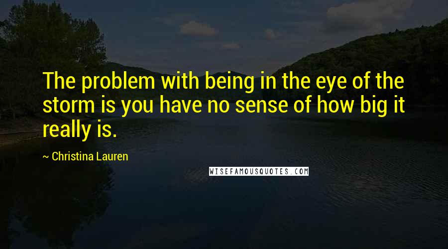Christina Lauren Quotes: The problem with being in the eye of the storm is you have no sense of how big it really is.