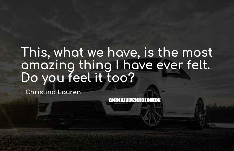 Christina Lauren Quotes: This, what we have, is the most amazing thing I have ever felt. Do you feel it too?