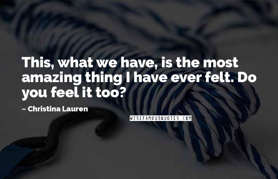 Christina Lauren Quotes: This, what we have, is the most amazing thing I have ever felt. Do you feel it too?