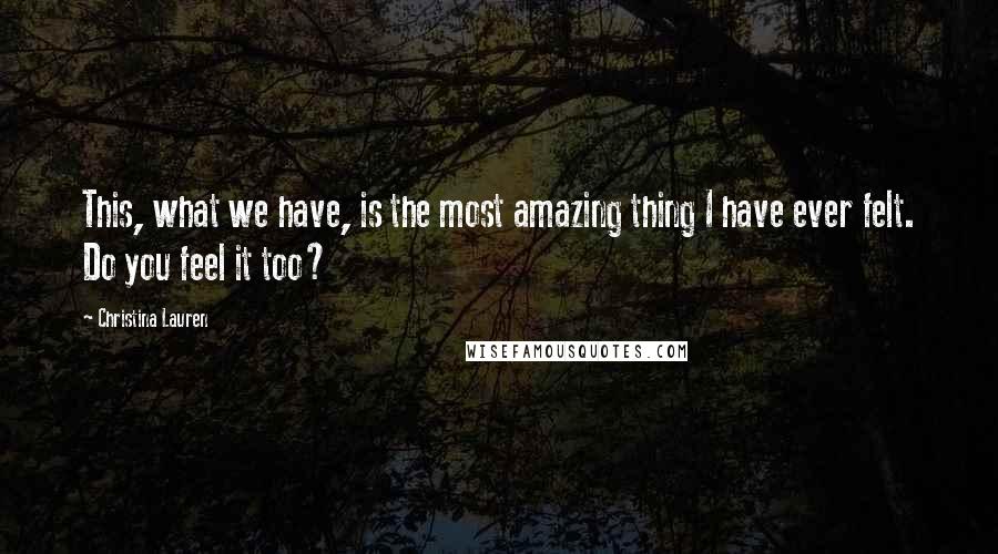 Christina Lauren Quotes: This, what we have, is the most amazing thing I have ever felt. Do you feel it too?