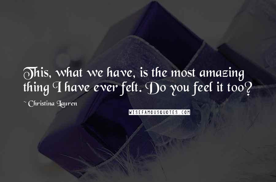 Christina Lauren Quotes: This, what we have, is the most amazing thing I have ever felt. Do you feel it too?