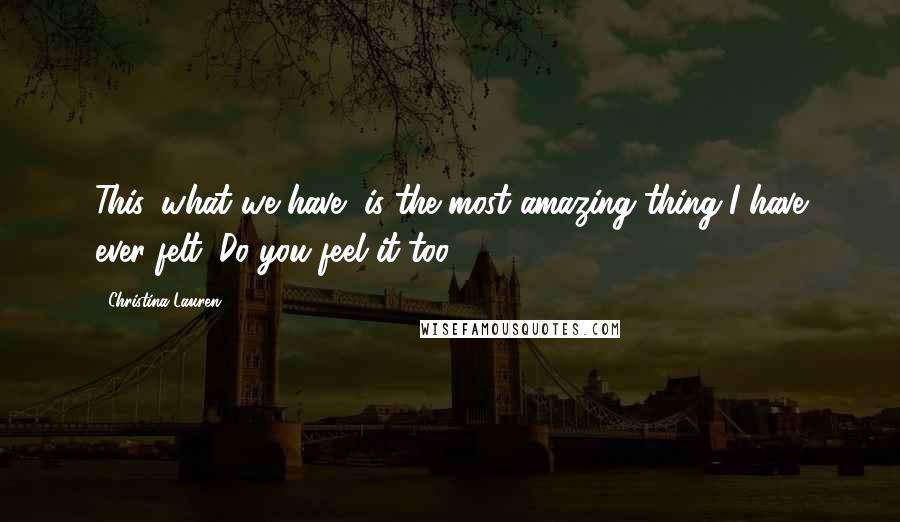 Christina Lauren Quotes: This, what we have, is the most amazing thing I have ever felt. Do you feel it too?