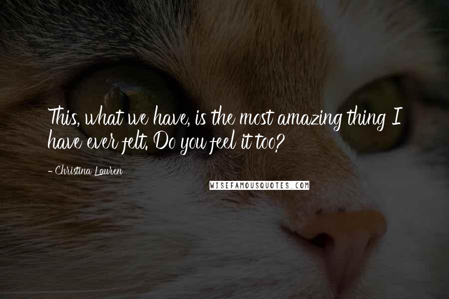 Christina Lauren Quotes: This, what we have, is the most amazing thing I have ever felt. Do you feel it too?