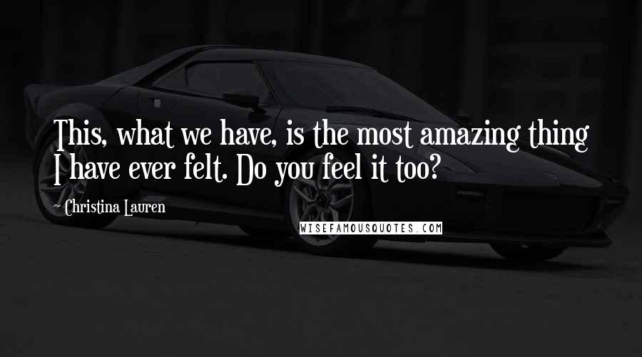 Christina Lauren Quotes: This, what we have, is the most amazing thing I have ever felt. Do you feel it too?