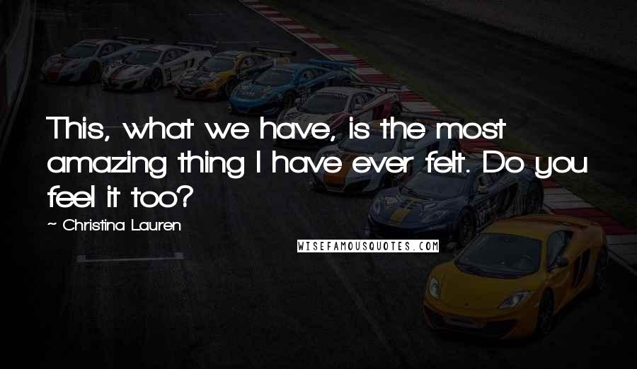 Christina Lauren Quotes: This, what we have, is the most amazing thing I have ever felt. Do you feel it too?