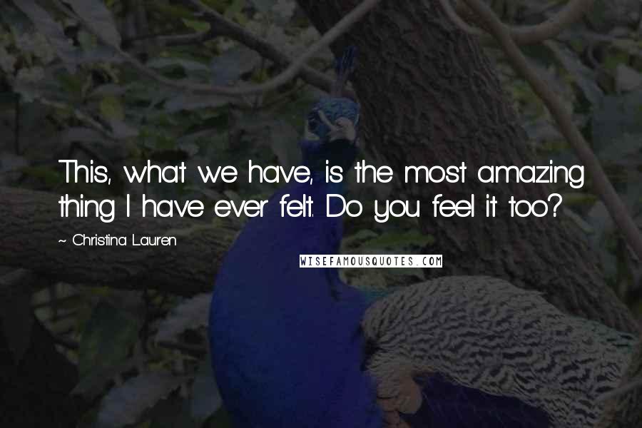 Christina Lauren Quotes: This, what we have, is the most amazing thing I have ever felt. Do you feel it too?