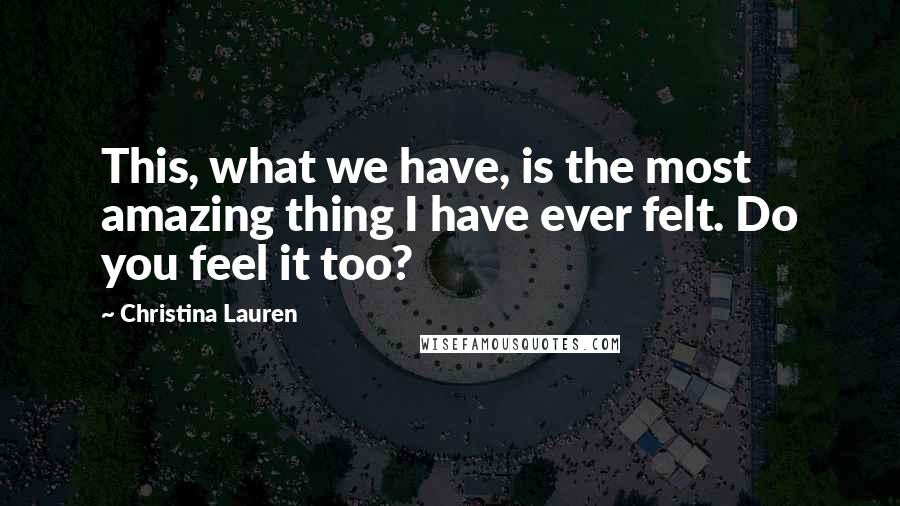 Christina Lauren Quotes: This, what we have, is the most amazing thing I have ever felt. Do you feel it too?