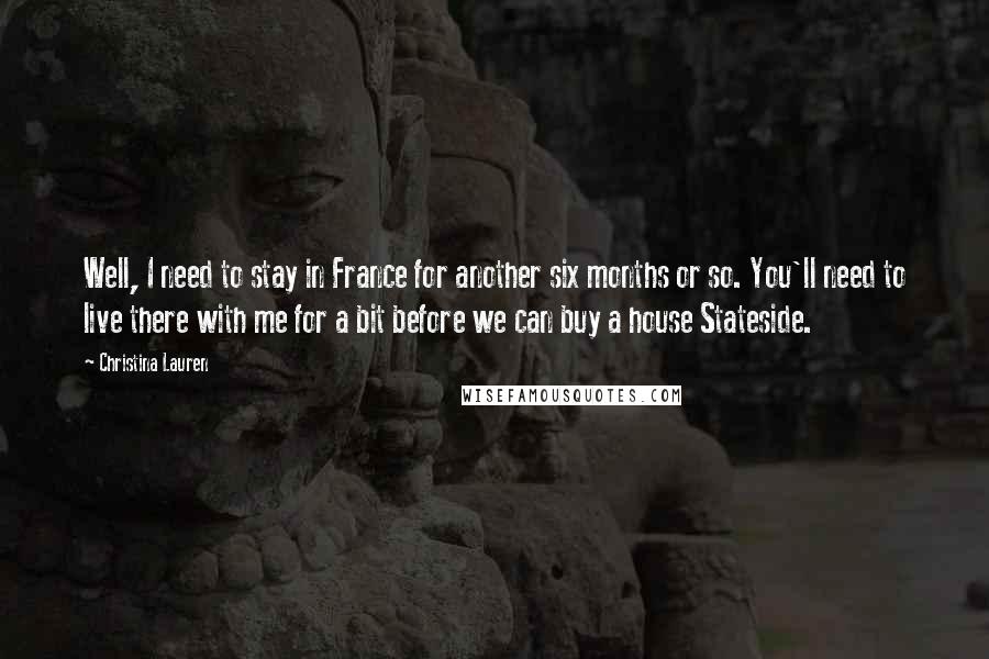 Christina Lauren Quotes: Well, I need to stay in France for another six months or so. You'll need to live there with me for a bit before we can buy a house Stateside.