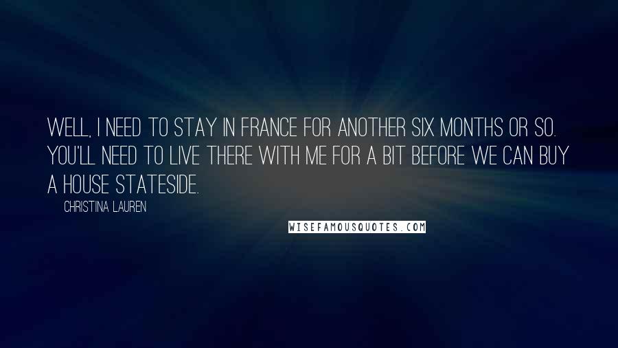 Christina Lauren Quotes: Well, I need to stay in France for another six months or so. You'll need to live there with me for a bit before we can buy a house Stateside.