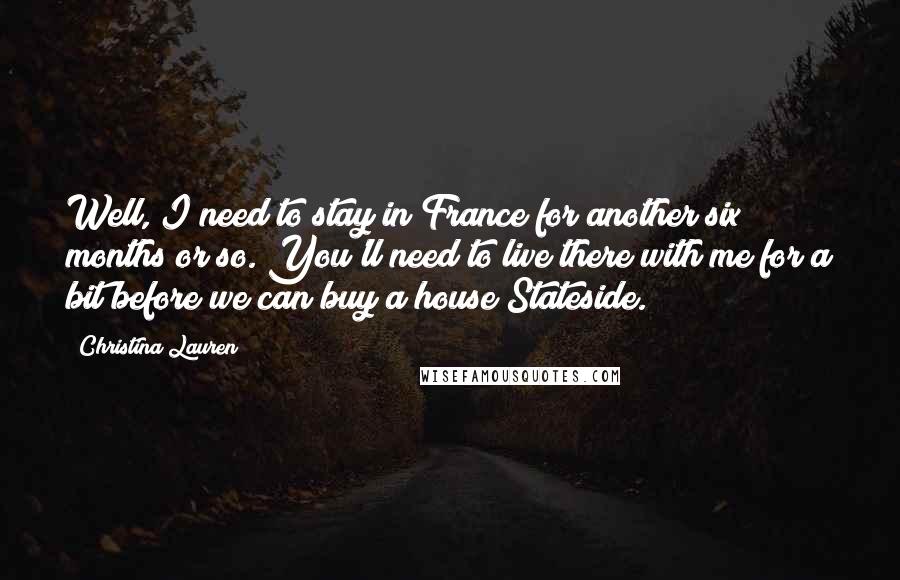 Christina Lauren Quotes: Well, I need to stay in France for another six months or so. You'll need to live there with me for a bit before we can buy a house Stateside.