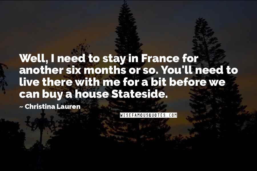 Christina Lauren Quotes: Well, I need to stay in France for another six months or so. You'll need to live there with me for a bit before we can buy a house Stateside.