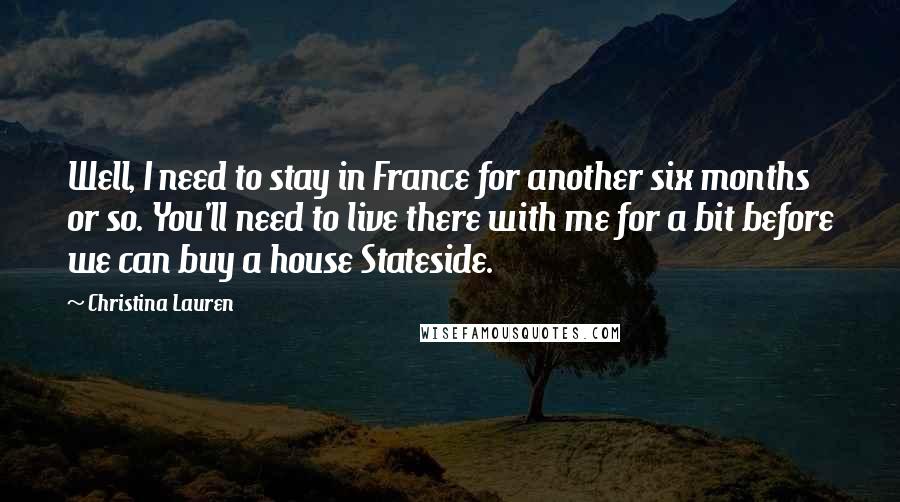 Christina Lauren Quotes: Well, I need to stay in France for another six months or so. You'll need to live there with me for a bit before we can buy a house Stateside.