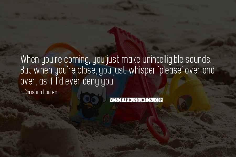Christina Lauren Quotes: When you're coming, you just make unintelligible sounds. But when you're close, you just whisper 'please' over and over, as if I'd ever deny you.