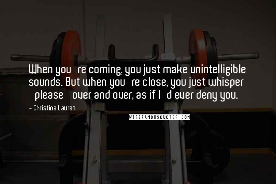 Christina Lauren Quotes: When you're coming, you just make unintelligible sounds. But when you're close, you just whisper 'please' over and over, as if I'd ever deny you.