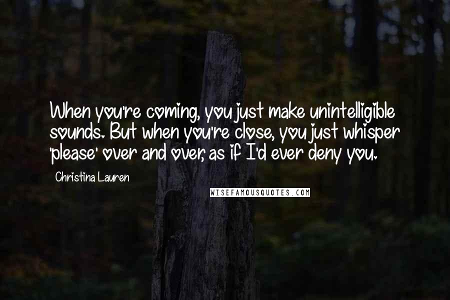 Christina Lauren Quotes: When you're coming, you just make unintelligible sounds. But when you're close, you just whisper 'please' over and over, as if I'd ever deny you.