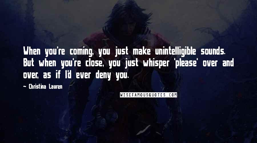 Christina Lauren Quotes: When you're coming, you just make unintelligible sounds. But when you're close, you just whisper 'please' over and over, as if I'd ever deny you.