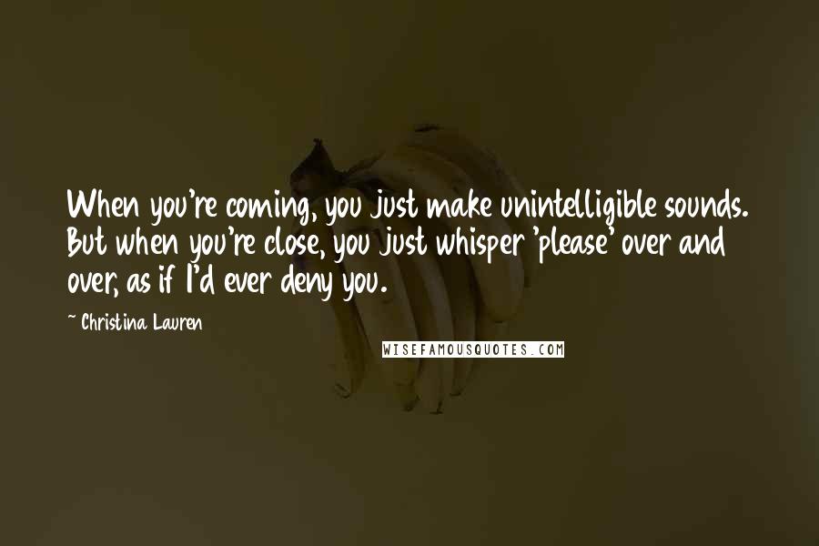 Christina Lauren Quotes: When you're coming, you just make unintelligible sounds. But when you're close, you just whisper 'please' over and over, as if I'd ever deny you.
