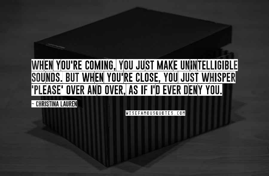 Christina Lauren Quotes: When you're coming, you just make unintelligible sounds. But when you're close, you just whisper 'please' over and over, as if I'd ever deny you.