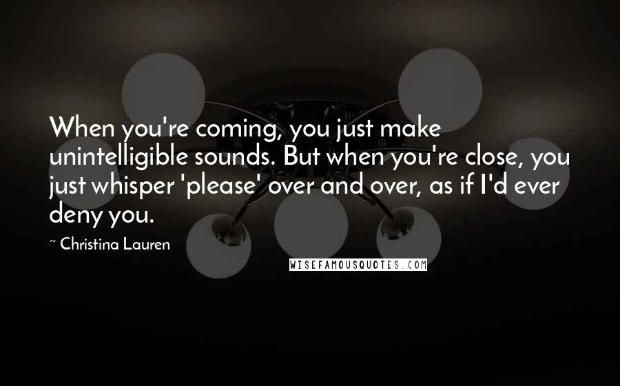 Christina Lauren Quotes: When you're coming, you just make unintelligible sounds. But when you're close, you just whisper 'please' over and over, as if I'd ever deny you.