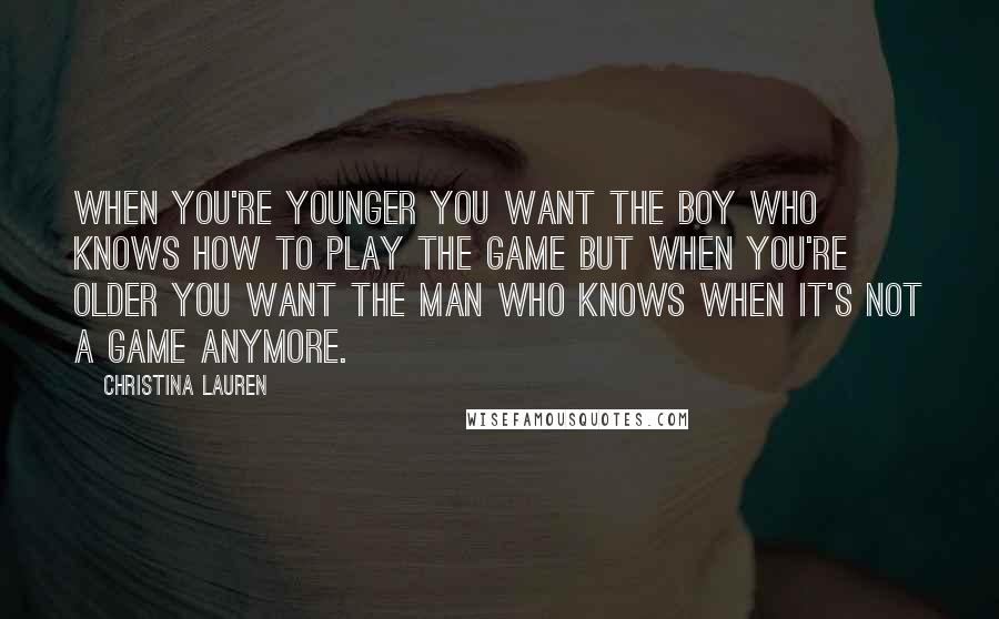 Christina Lauren Quotes: When you're younger you want the boy who knows how to play the game but when you're older you want the man who knows when it's not a game anymore.