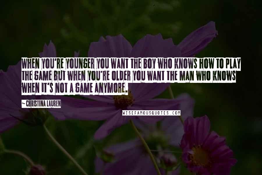 Christina Lauren Quotes: When you're younger you want the boy who knows how to play the game but when you're older you want the man who knows when it's not a game anymore.