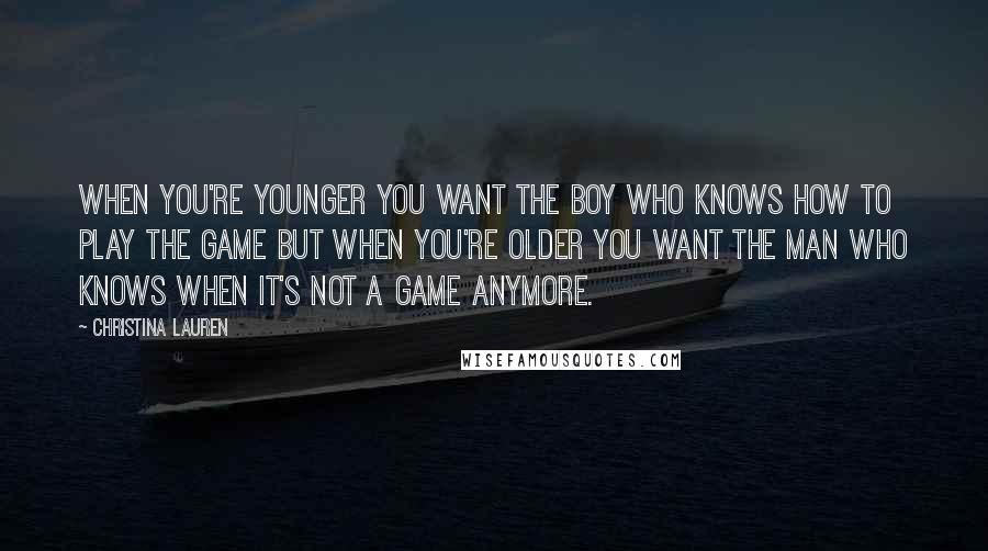 Christina Lauren Quotes: When you're younger you want the boy who knows how to play the game but when you're older you want the man who knows when it's not a game anymore.