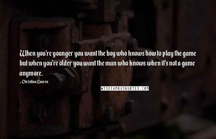 Christina Lauren Quotes: When you're younger you want the boy who knows how to play the game but when you're older you want the man who knows when it's not a game anymore.