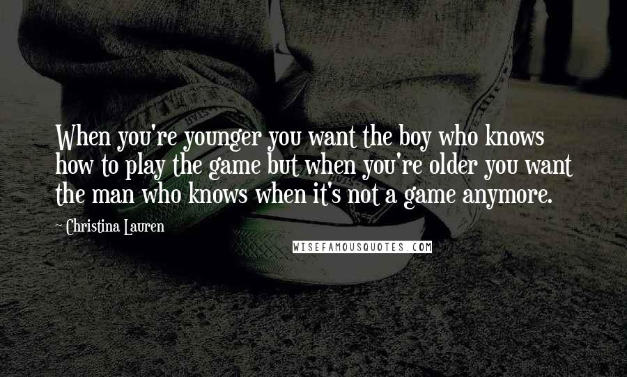 Christina Lauren Quotes: When you're younger you want the boy who knows how to play the game but when you're older you want the man who knows when it's not a game anymore.