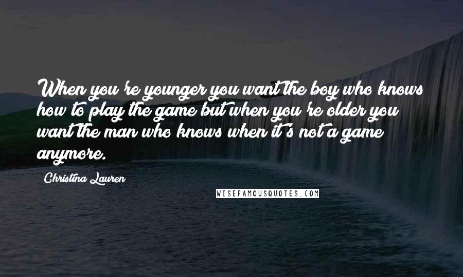 Christina Lauren Quotes: When you're younger you want the boy who knows how to play the game but when you're older you want the man who knows when it's not a game anymore.