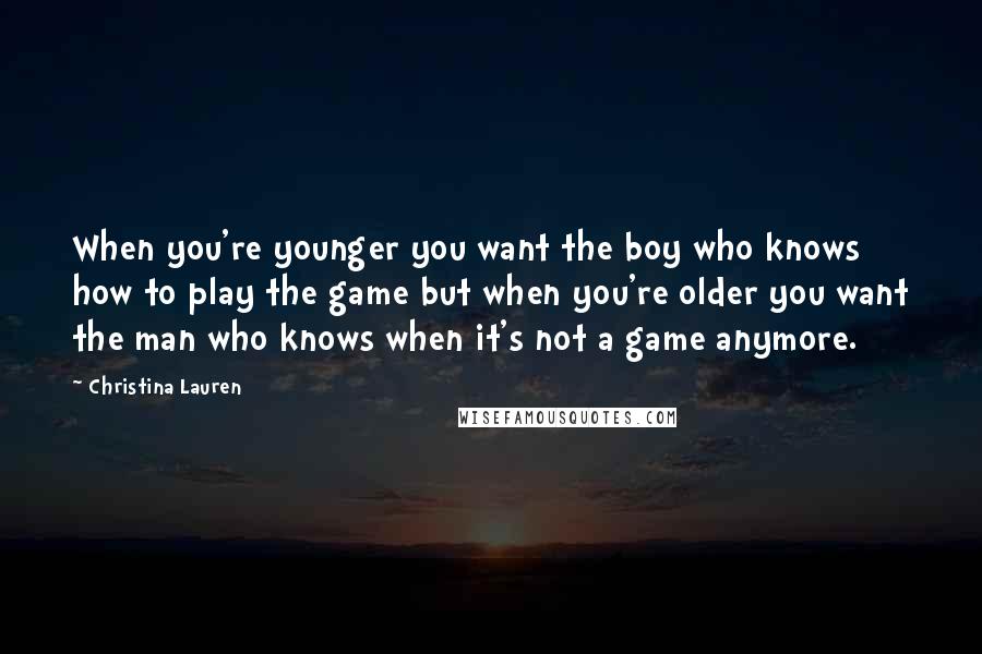 Christina Lauren Quotes: When you're younger you want the boy who knows how to play the game but when you're older you want the man who knows when it's not a game anymore.