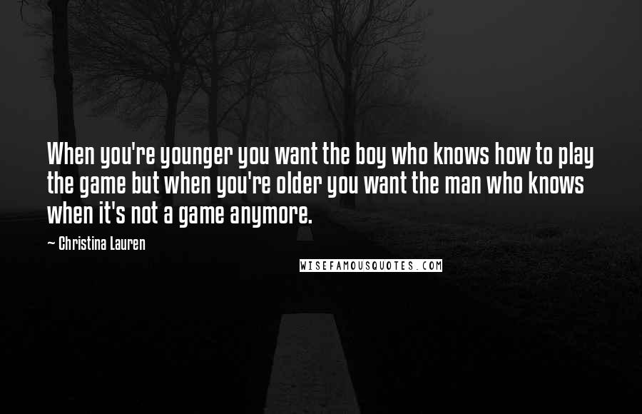 Christina Lauren Quotes: When you're younger you want the boy who knows how to play the game but when you're older you want the man who knows when it's not a game anymore.